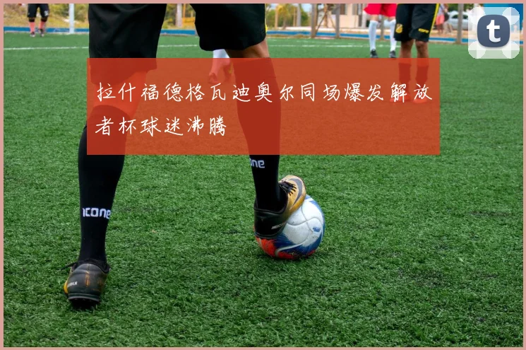 拉什福德格瓦迪奥尔同场爆发解放者杯球迷沸腾
