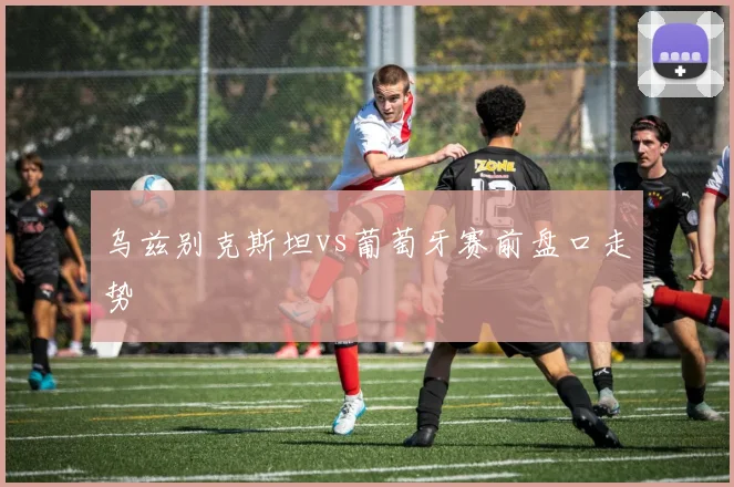 乌兹别克斯坦vs葡萄牙赛前盘口走势