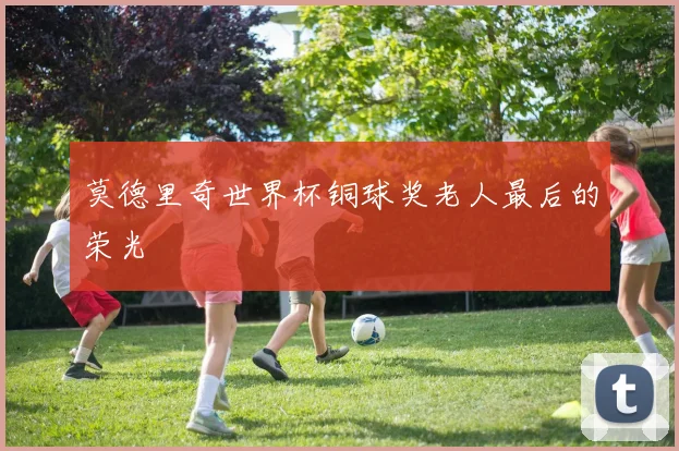 莫德里奇世界杯铜球奖老人最后的荣光