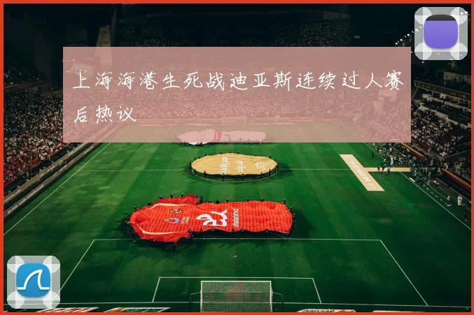 上海海港生死战迪亚斯连续过人赛后热议