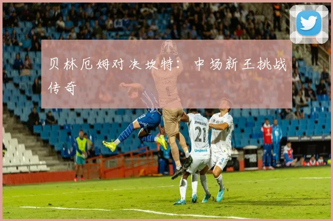 贝林厄姆对决坎特：中场新王挑战传奇