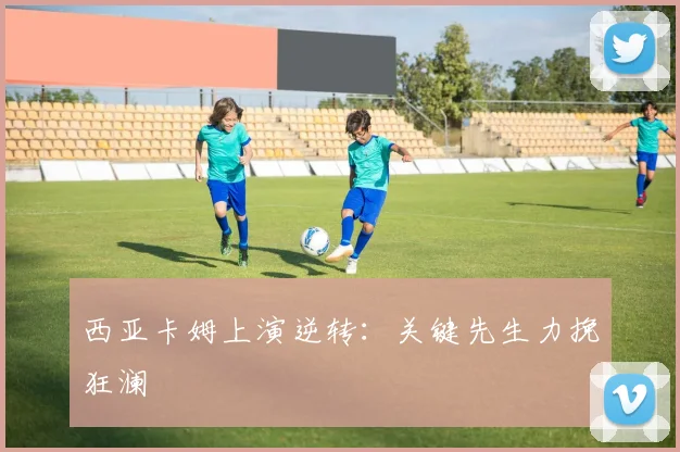 西亚卡姆上演逆转：关键先生力挽狂澜
