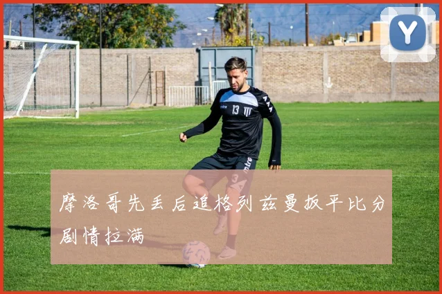 摩洛哥先丢后追格列兹曼扳平比分剧情拉满