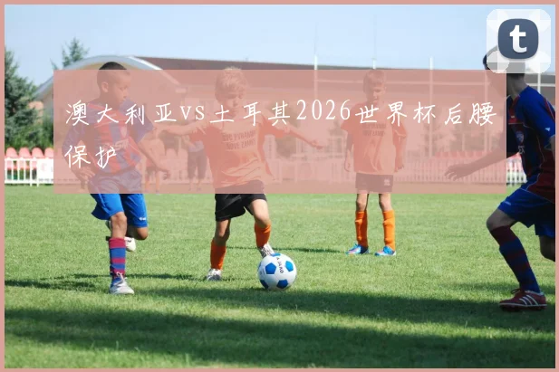 澳大利亚vs土耳其2026世界杯后腰保护