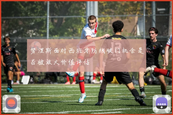 努涅斯面对西班牙防线破门机会是否被放大价值评估