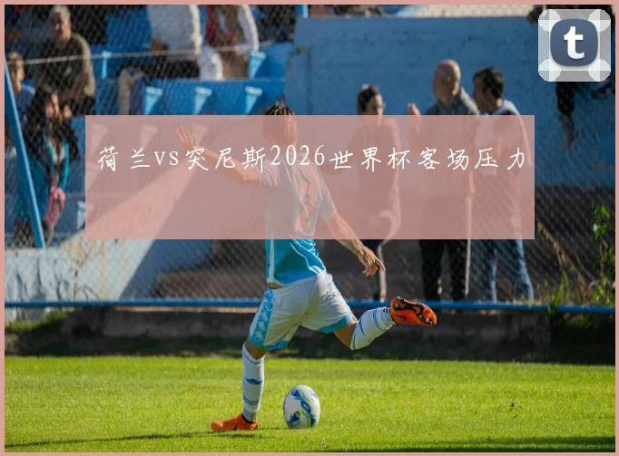 荷兰vs突尼斯2026世界杯客场压力