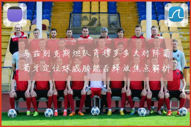 乌兹别克斯坦队肖穆罗多夫对阵葡萄牙定位球威胁能否释放焦点解析