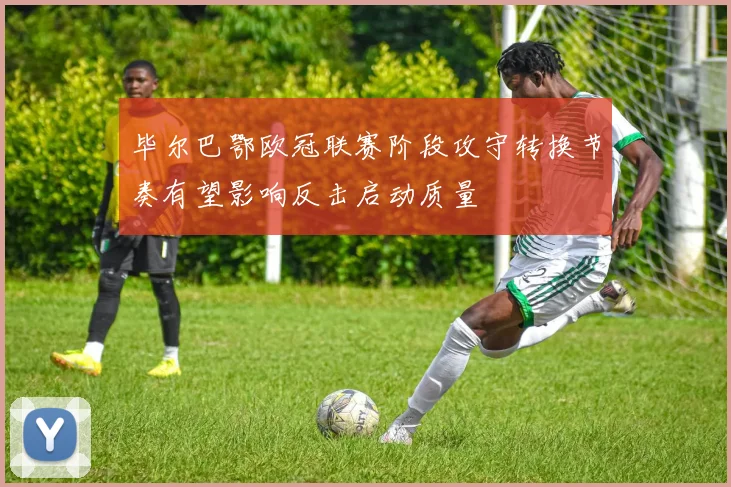 毕尔巴鄂欧冠联赛阶段攻守转换节奏有望影响反击启动质量