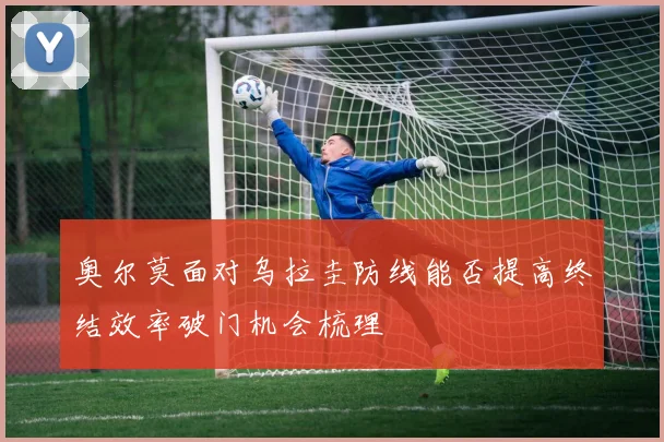 奥尔莫面对乌拉圭防线能否提高终结效率破门机会梳理