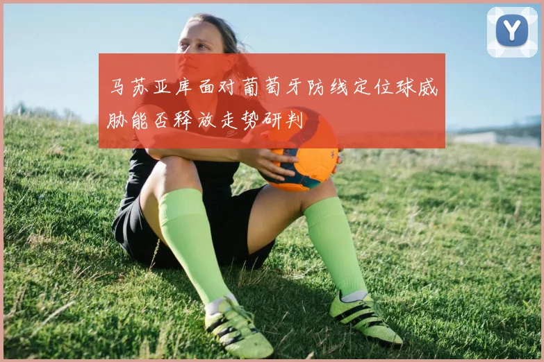 马苏亚库面对葡萄牙防线定位球威胁能否释放走势研判
