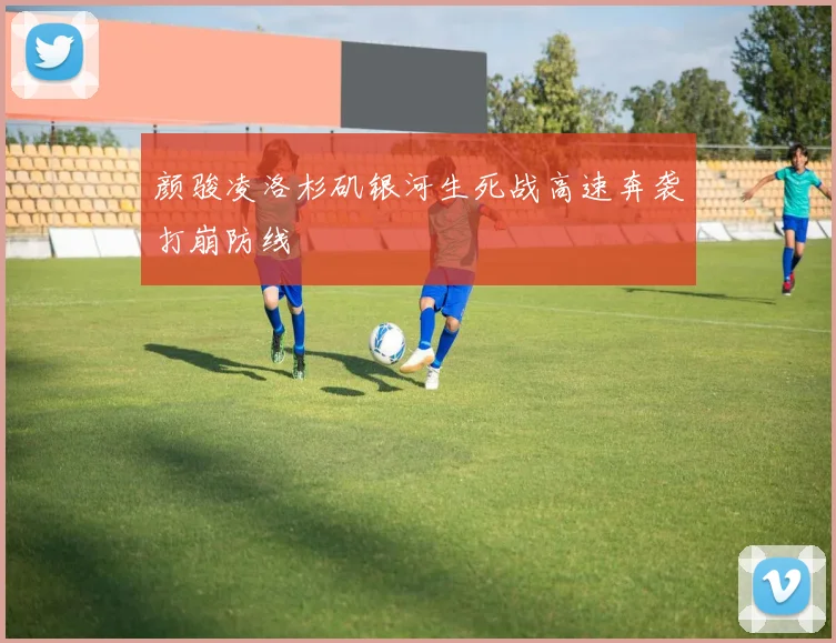 颜骏凌洛杉矶银河生死战高速奔袭打崩防线