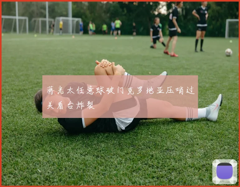 蒋光太任意球破门克罗地亚压哨过关看台炸裂
