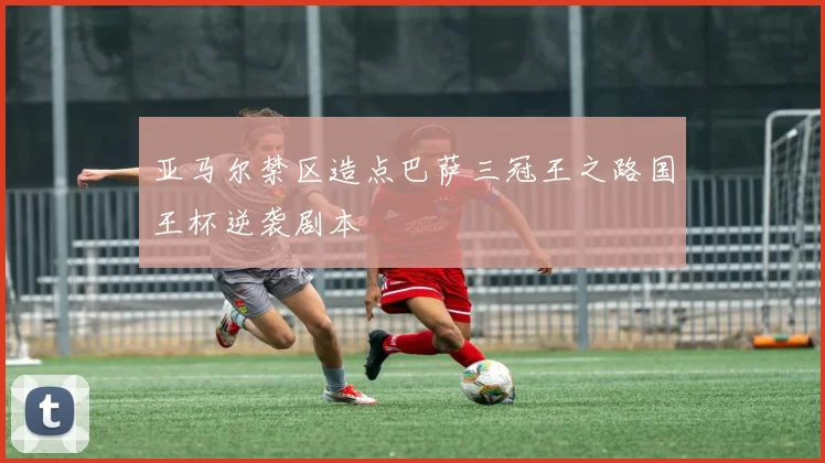 亚马尔禁区造点巴萨三冠王之路国王杯逆袭剧本