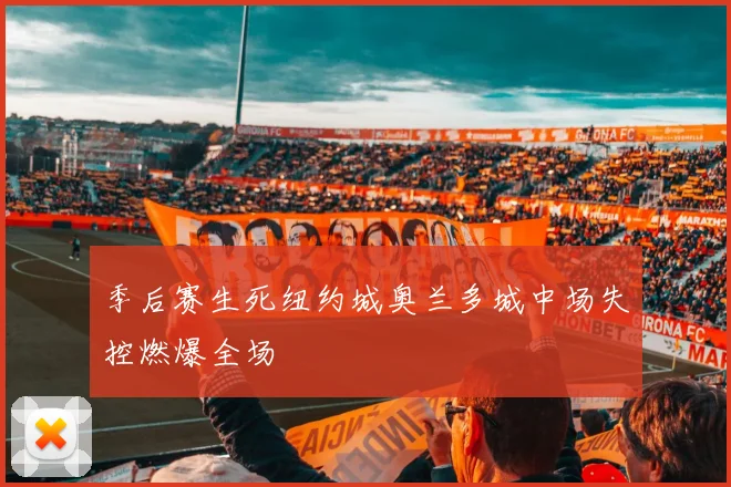 季后赛生死纽约城奥兰多城中场失控燃爆全场