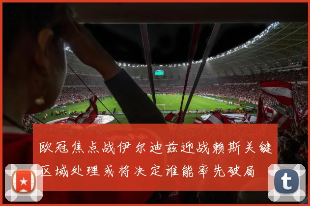 欧冠焦点战伊尔迪兹迎战赖斯关键区域处理或将决定谁能率先破局